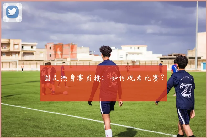 国足热身赛直播：如何观看比赛？
