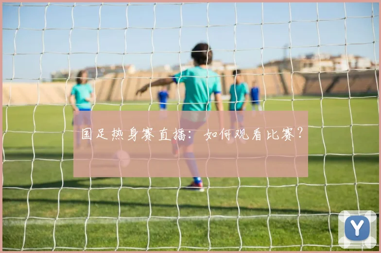 国足热身赛直播:如何观看比赛?