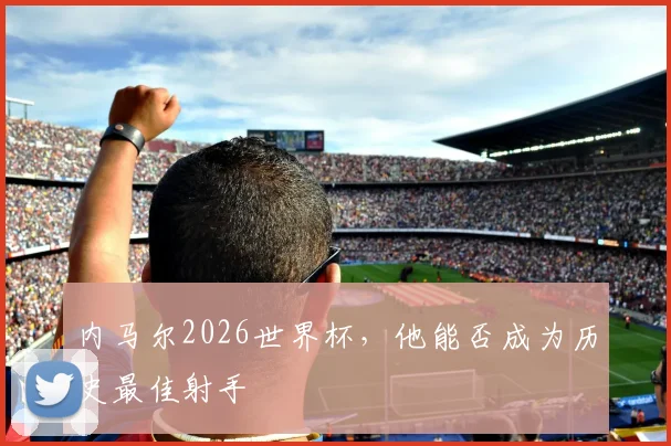 内马尔2026世界杯，他能否成为历史最佳射手