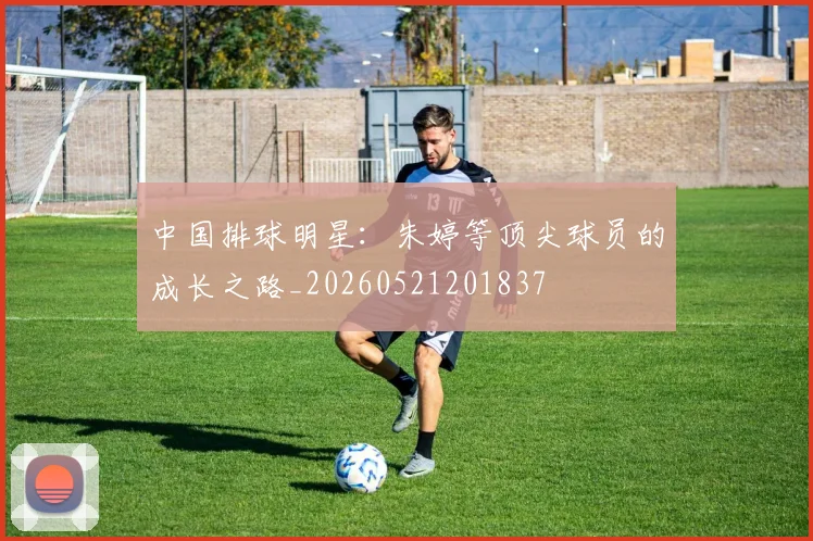 中国排球明星：朱婷等顶尖球员的成长之路_20260521201837