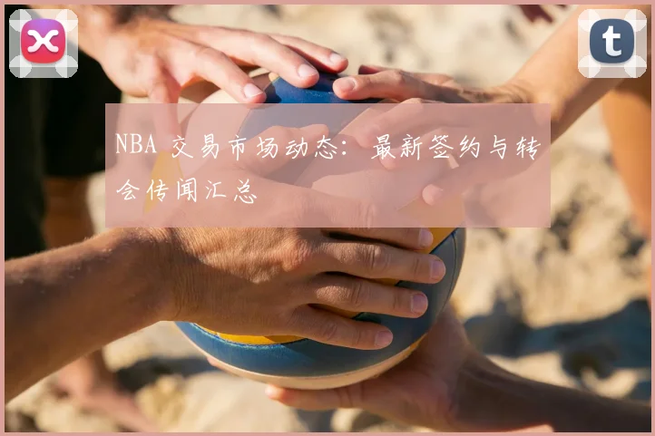 NBA 交易市场动态：最新签约与转会传闻汇总