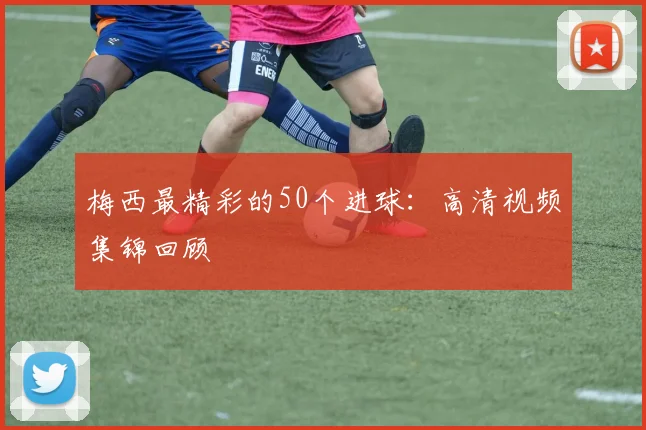 梅西最精彩的50个进球：高清视频集锦回顾