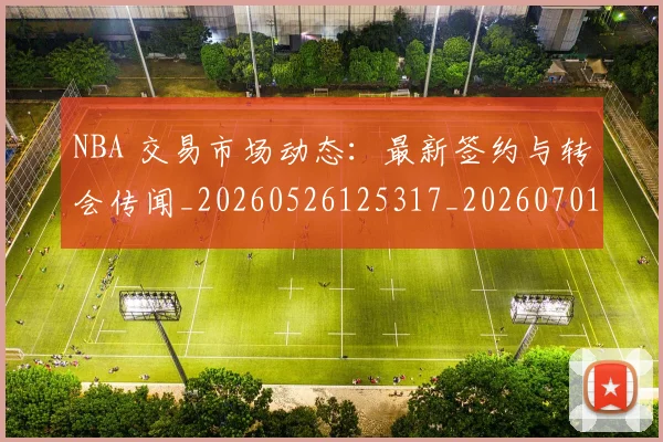 NBA 交易市场动态：最新签约与转会传闻_20260526125317_20260701214850