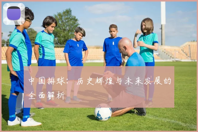 中国排球：历史辉煌与未来发展的全面解析