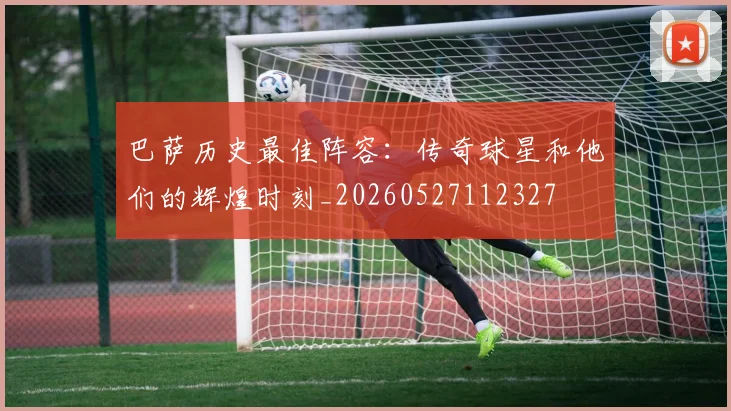 巴萨历史最佳阵容：传奇球星和他们的辉煌时刻_20260527112327