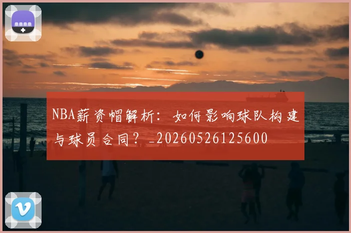 NBA薪资帽解析：如何影响球队构建与球员合同？_20260526125600