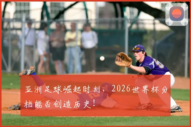 亚洲足球崛起时刻，2026世界杯分档能否创造历史！