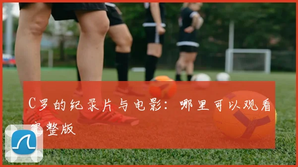 C罗的纪录片与电影：哪里可以观看完整版