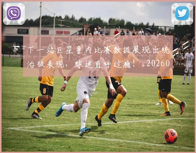 下一站巨星鲁内比赛数据展现出统治级表现，球迷直呼过瘾！_20260702173214