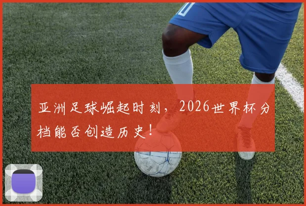亚洲足球崛起时刻，2026世界杯分档能否创造历史！