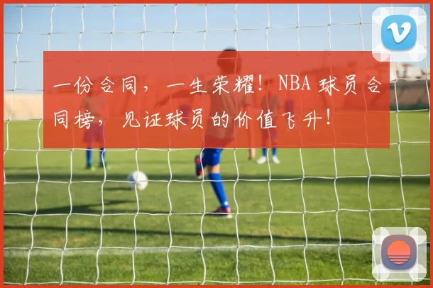 一份合同，一生荣耀！NBA 球员合同榜，见证球员的价值飞升！