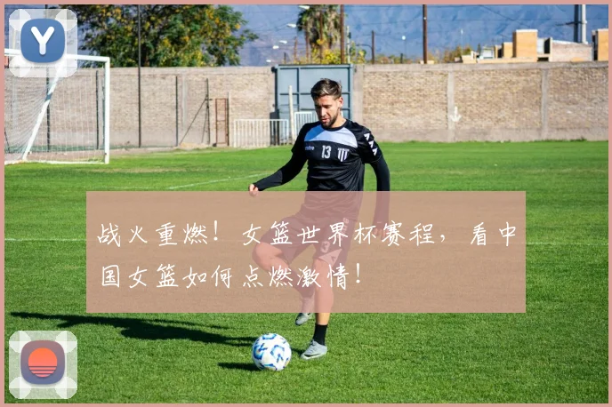 战火重燃！女篮世界杯赛程，看中国女篮如何点燃激情！