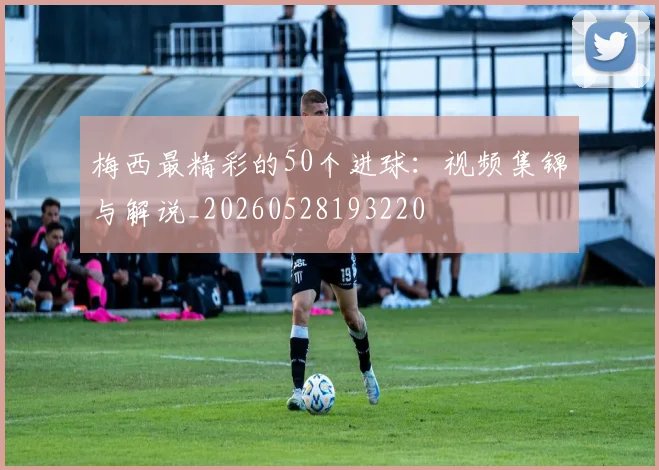 梅西最精彩的50个进球：视频集锦与解说_20260528193220